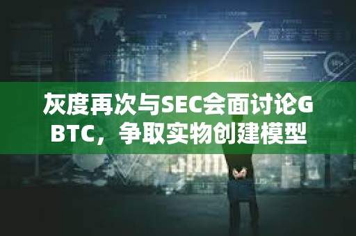 灰度再次與SEC會面討論GBTC，爭取實物創建模型