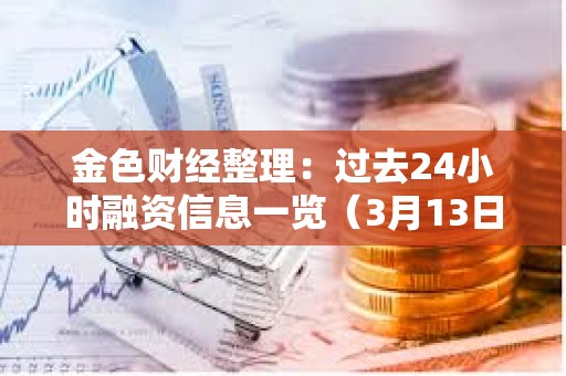 金色財經整理：過去24小時融資信息一覽（3月13日）
