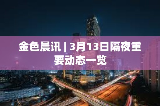 金色晨訊 | 3月13日隔夜重要?jiǎng)討B(tài)一覽
