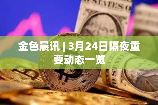 金色晨訊 | 3月24日隔夜重要動態一覽