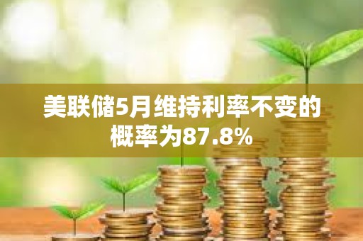 美聯儲5月維持利率不變的概率為87.8%