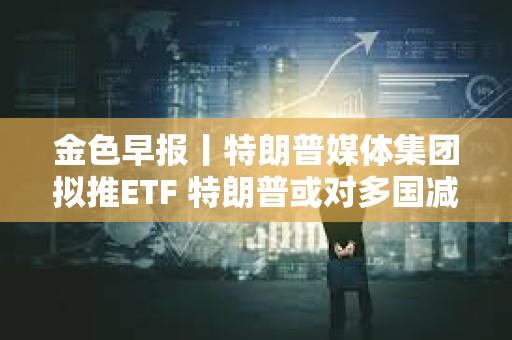 金色早報丨特朗普媒體集團擬推ETF 特朗普或對多國減免關稅征收