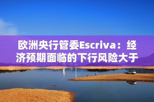 歐洲央行管委Escriva：經濟預期面臨的下行風險大于上行