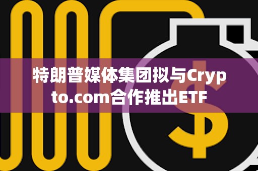 特朗普媒體集團擬與Crypto.com合作推出ETF 特朗普媒體集團擬與Crypto.com合作推出ETF