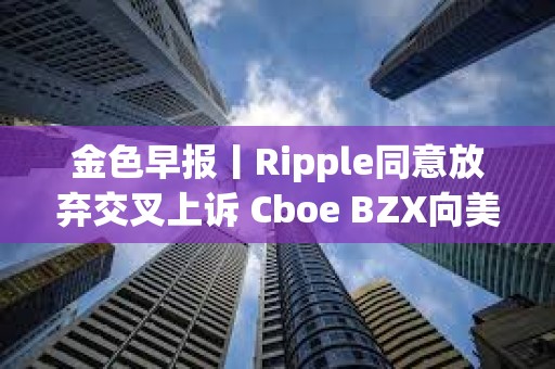金色早報丨Ripple同意放棄交叉上訴 Cboe BZX向美SEC提交富達Solana ETF申請