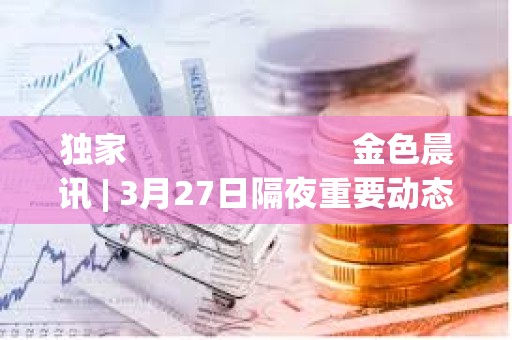 獨家                         金色晨訊 | 3月27日隔夜重要動態(tài)一覽