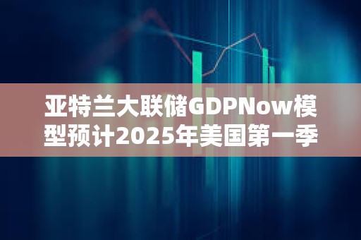 亞特蘭大聯儲GDPNow模型預計2025年美國第一季度GDP增速為-1.8%