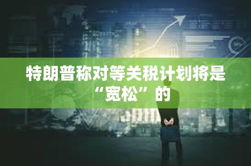 特朗普稱對等關稅計劃將是“寬松”的