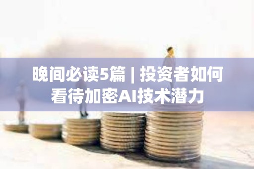 晚間必讀5篇 | 投資者如何看待加密AI技術潛力