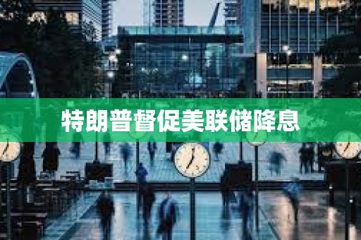 特朗普督促美聯(lián)儲降息