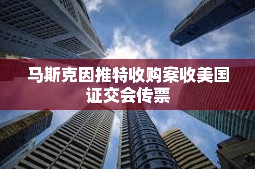 馬斯克因推特收購(gòu)案收美國(guó)證交會(huì)傳票