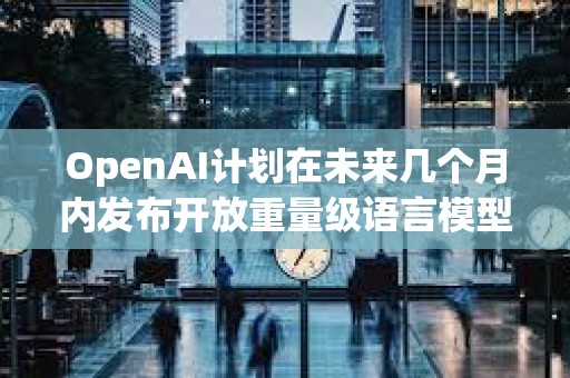 OpenAI計劃在未來幾個月內發布開放重量級語言模型