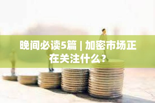 晚間必讀5篇 | 加密市場正在關注什么？