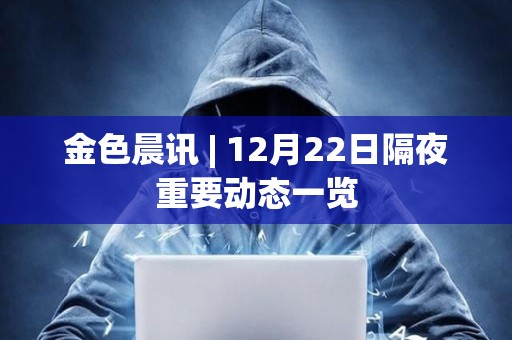 金色晨訊 | 12月22日隔夜重要動態(tài)一覽