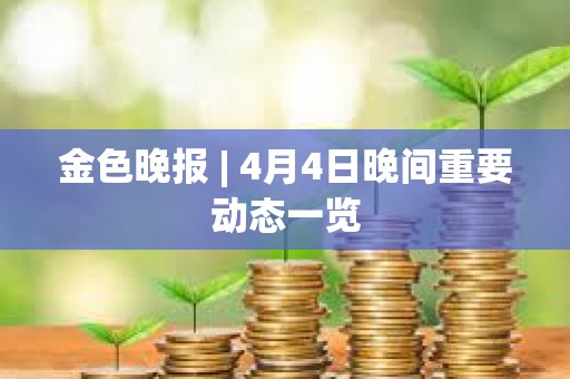 金色晚報 | 4月4日晚間重要動態(tài)一覽