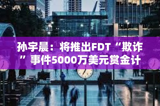 孫宇晨：將推出FDT“欺詐”事件5000萬美元賞金計劃的專用門戶網站