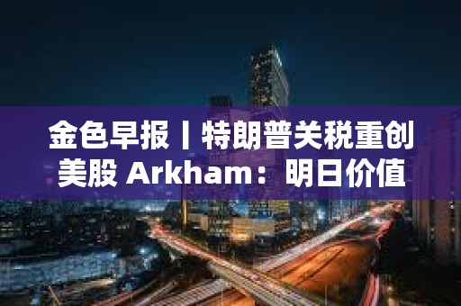 金色早報丨特朗普關稅重創美股 Arkham：明日價值2億美元質押SOL將解鎖