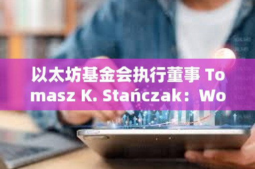 以太坊基金會執行董事 Tomasz K. Stańczak：World 看起來非常有前景