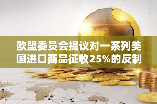 歐盟委員會提議對一系列美國進口商品征收25%的反制關稅