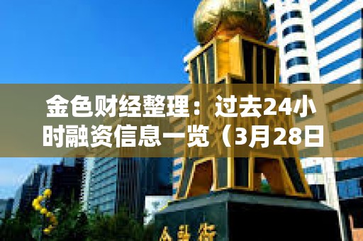 金色財經整理：過去24小時融資信息一覽（3月28日）