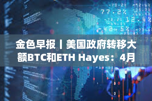 金色早報丨美國政府轉移大額BTC和ETH Hayes：4月將成為市場的轉折點