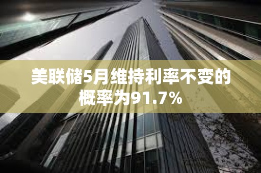 美聯儲5月維持利率不變的概率為91.7%