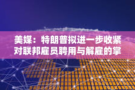 美媒：特朗普擬進一步收緊對聯邦雇員聘用與解雇的掌控權