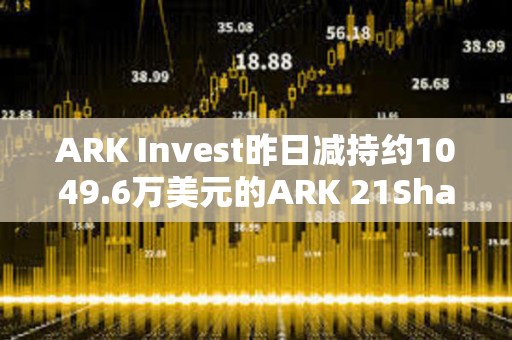 ARK Invest昨日減持約1049.6萬美元的ARK 21Shares Bitcoin ETF
