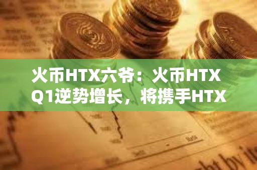 火幣HTX六爺：火幣HTX Q1逆勢增長，將攜手HTX DAO打造開放共建的加密生態