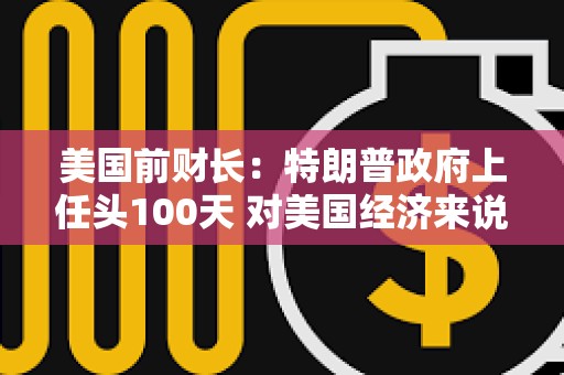 美國前財長：特朗普政府上任頭100天 對美國經濟來說是“災難性的100天”
