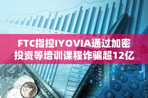 FTC指控IYOVIA通過加密投資等培訓(xùn)課程詐騙超12億美元