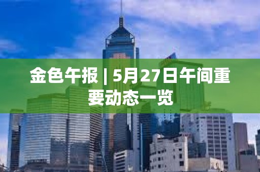 金色午報 | 5月27日午間重要動態一覽