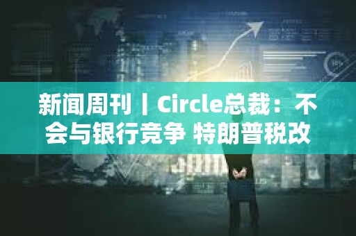 新聞周刊丨Circle總裁：不會與銀行競爭 特朗普稅改案有望過關