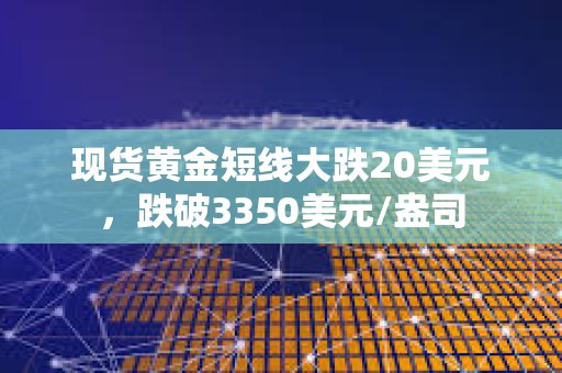 現貨黃金短線大跌20美元，跌破3350美元/盎司