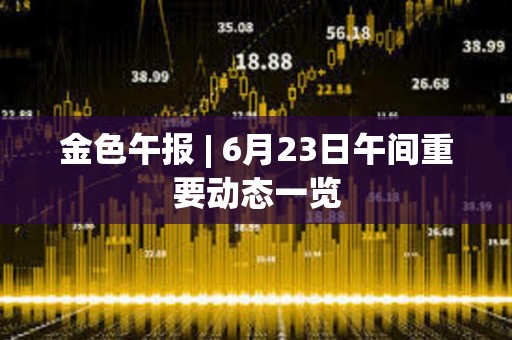 金色午報 | 6月23日午間重要動態一覽