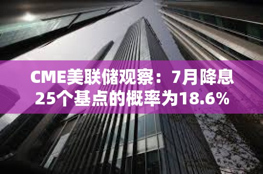 CME美聯儲觀察：7月降息25個基點的概率為18.6%