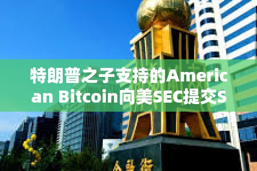 特朗普之子支持的American Bitcoin向美SEC提交S-4表格修訂注冊聲明以推進上市進程