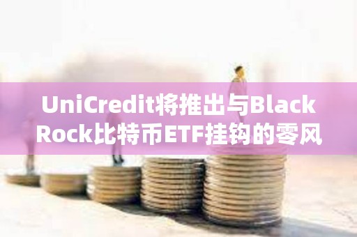 UniCredit將推出與BlackRock比特幣ETF掛鉤的零風險投資產品