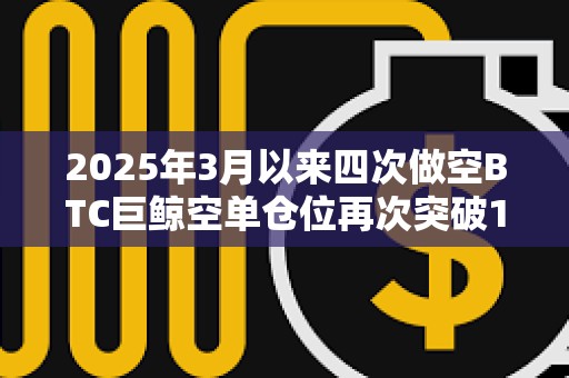 2025年3月以來四次做空BTC巨鯨空單倉位再次突破1億美元