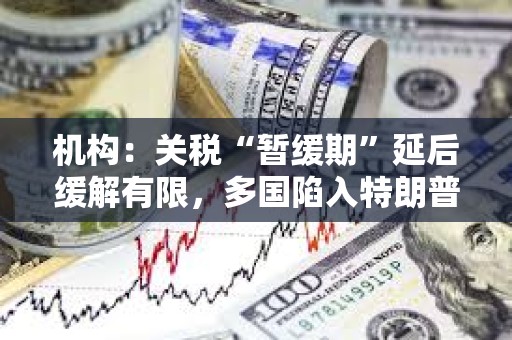 機構：關稅“暫緩期”延后緩解有限，多國陷入特朗普關稅危機