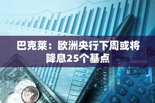 巴克萊：歐洲央行下周或將降息25個基點