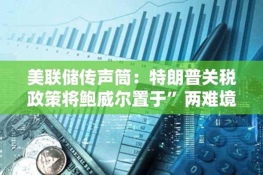 美聯儲傳聲筒：特朗普關稅政策將鮑威爾置于”兩難境地“