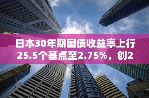 日本30年期國債收益率上行25.5個基點至2.75%，創2004年8月以來新高