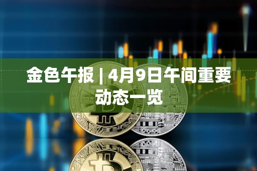 金色午報(bào) | 4月9日午間重要?jiǎng)討B(tài)一覽