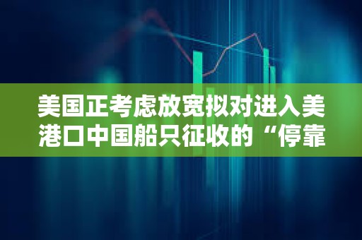 美國正考慮放寬擬對進(jìn)入美港口中國船只征收的“停靠費(fèi)”