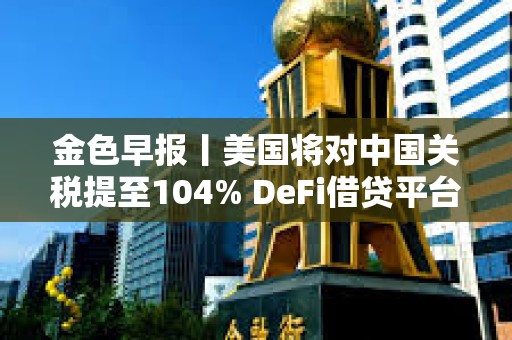 金色早報丨美國將對中國關稅提至104% DeFi借貸平臺總借款額單周暴跌23%