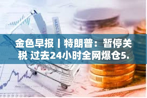 金色早報丨特朗普：暫停關稅 過去24小時全網爆倉5.87億美元