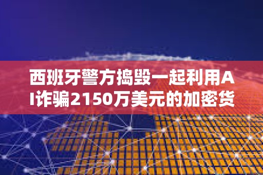 西班牙警方搗毀一起利用AI詐騙2150萬美元的加密貨幣投資騙局