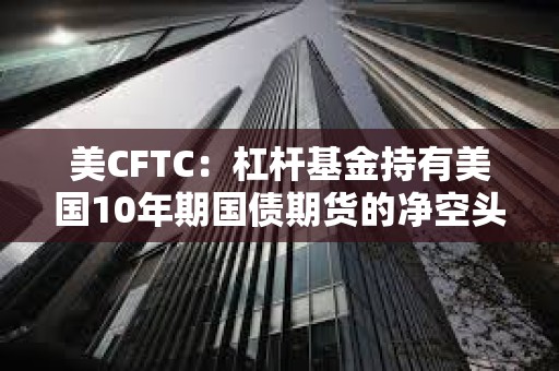 美CFTC：杠桿基金持有美國10年期國債期貨的凈空頭頭寸升至去年10月下旬以來最高水平