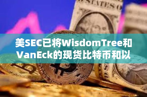 美SEC已將WisdomTree和VanEck的現貨比特幣和以太坊ETF的實物申購和贖回決定推遲至6月3日